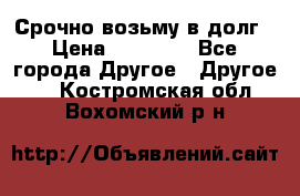 Срочно возьму в долг › Цена ­ 50 000 - Все города Другое » Другое   . Костромская обл.,Вохомский р-н